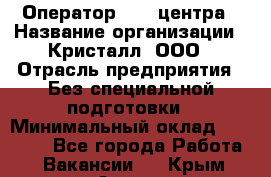 Оператор Call-центра › Название организации ­ Кристалл, ООО › Отрасль предприятия ­ Без специальной подготовки › Минимальный оклад ­ 17 000 - Все города Работа » Вакансии   . Крым,Алупка